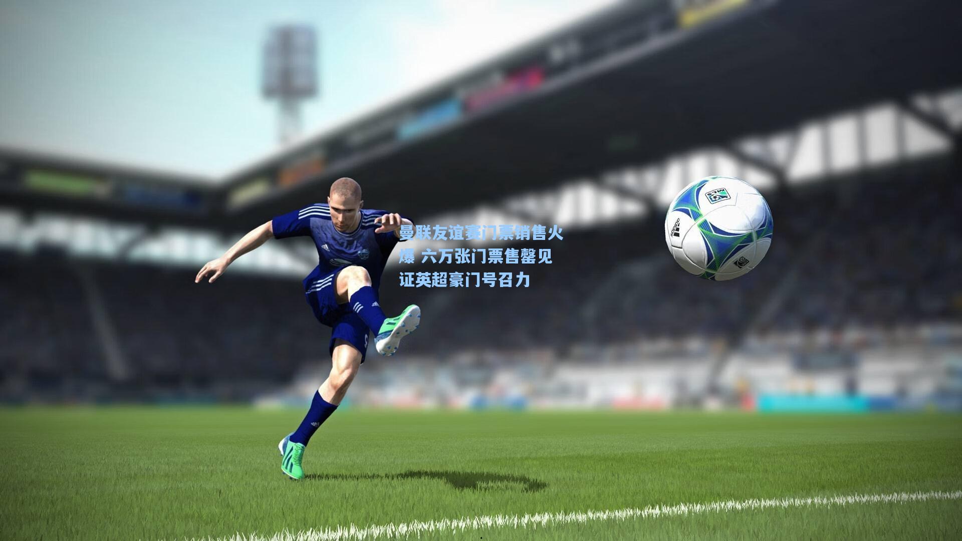 曼联友谊赛门票销售火爆 六万张门票售罄见证英超豪门号召力