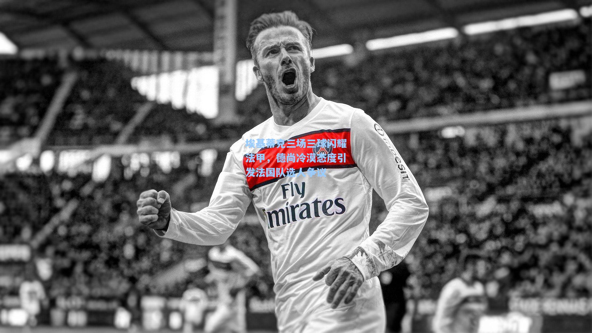 埃基蒂克三场三球闪耀法甲,德尚冷漠态度引发法国队选人争议