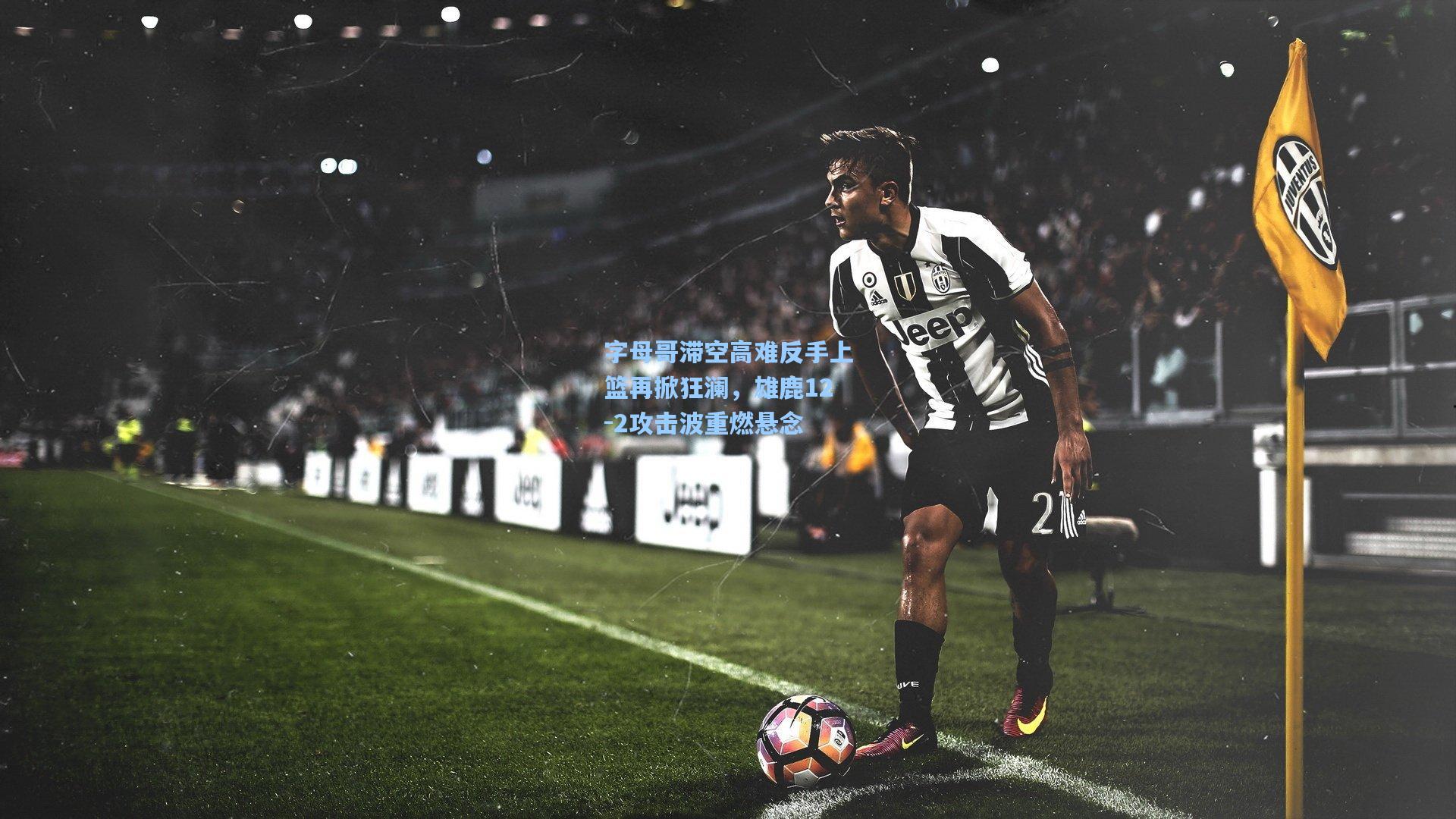 字母哥滞空高难反手上篮再掀狂澜，雄鹿12-2攻击波重燃悬念