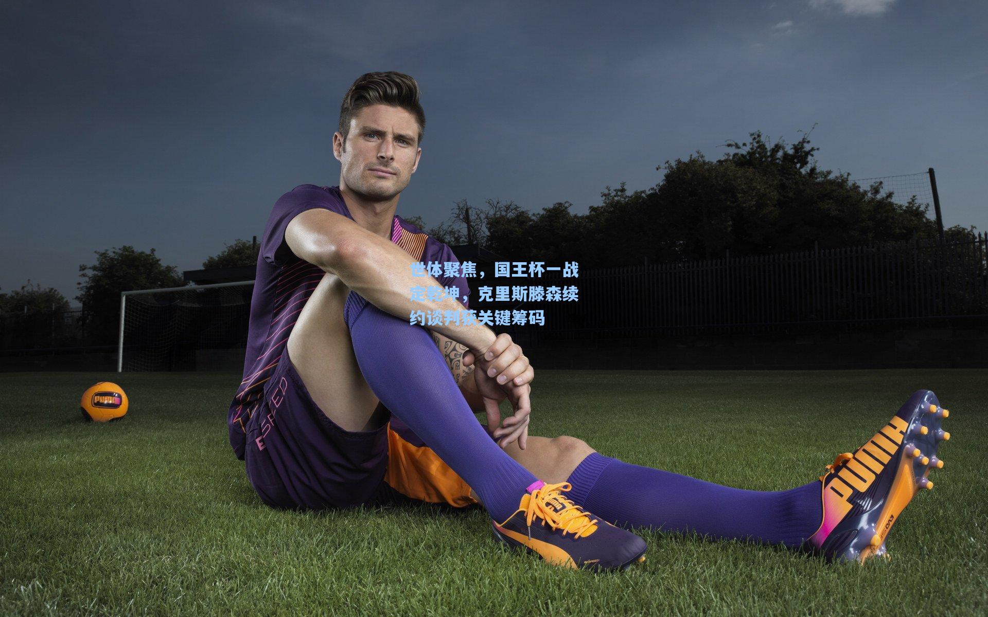 世体聚焦，国王杯一战定乾坤，克里斯滕森续约谈判获关键筹码